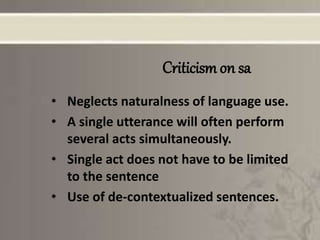 Criticism on sa
• Neglects naturalness of language use.
• A single utterance will often perform
several acts simultaneously.
• Single act does not have to be limited
to the sentence
• Use of de-contextualized sentences.
 