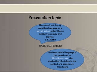 Presentation topic
SPEECHACTTHEORY
The speech act theory
considers language as a
sort of action rather than a
medium to convey and
express.
-J. L. Austin
The basic unit of language is
the speech act or
illocutionary act, the
production of a token in the
context of a speech act.
-Jhon Searle
 