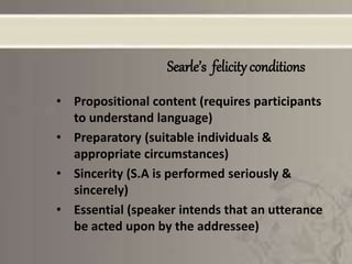 Searle’s felicity conditions
• Propositional content (requires participants
to understand language)
• Preparatory (suitable individuals &
appropriate circumstances)
• Sincerity (S.A is performed seriously &
sincerely)
• Essential (speaker intends that an utterance
be acted upon by the addressee)
 