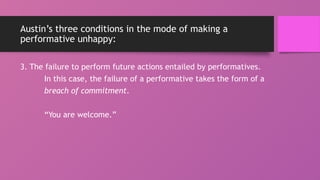 Austin’s three conditions in the mode of making a
performative unhappy:
3. The failure to perform future actions entailed by performatives.
In this case, the failure of a performative takes the form of a
breach of commitment.
“You are welcome.”
 