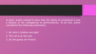 In short, Austin wanted to show that the falsity of constatives is just
a feature of the unhappiness of performatives. To do this, Austin
considered the following statements:
1. All John’s children are bald.
2. The cat is on the mat.
3. All the guests are French.
 