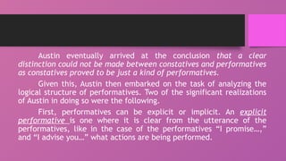 Austin eventually arrived at the conclusion that a clear
distinction could not be made between constatives and performatives
as constatives proved to be just a kind of performatives.
Given this, Austin then embarked on the task of analyzing the
logical structure of performatives. Two of the significant realizations
of Austin in doing so were the following.
First, performatives can be explicit or implicit. An explicit
performative is one where it is clear from the utterance of the
performatives, like in the case of the performatives “I promise…,”
and “I advise you…” what actions are being performed.
 