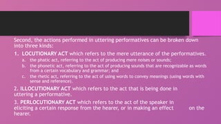 Second, the actions performed in uttering performatives can be broken down
into three kinds:
1. LOCUTIONARY ACT which refers to the mere utterance of the performatives.
a. the phatic act, referring to the act of producing mere noises or sounds;
b. the phonetic act, referring to the act of producing sounds that are recognizable as words
from a certain vocabulary and grammar; and
c. the rhetic act, referring to the act of using words to convey meanings (using words with
sense and reference).
2. ILLOCUTIONARY ACT which refers to the act that is being done in
uttering a performative.
3. PERLOCUTIONARY ACT which refers to the act of the speaker in
eliciting a certain response from the hearer, or in making an effect on the
hearer.
 
