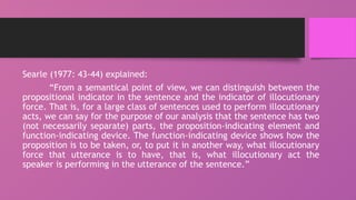 Searle (1977: 43-44) explained:
“From a semantical point of view, we can distinguish between the
propositional indicator in the sentence and the indicator of illocutionary
force. That is, for a large class of sentences used to perform illocutionary
acts, we can say for the purpose of our analysis that the sentence has two
(not necessarily separate) parts, the proposition-indicating element and
function-indicating device. The function-indicating device shows how the
proposition is to be taken, or, to put it in another way, what illocutionary
force that utterance is to have, that is, what illocutionary act the
speaker is performing in the utterance of the sentence.”
 