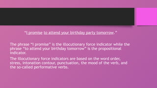 “I promise to attend your birthday party tomorrow.”
The phrase “I promise” is the illocutionary force indicator while the
phrase “to attend your birthday tomorrow” is the propositional
indicator.
The illocutionary force indicators are based on the word order,
stress, intonation contour, punctuation, the mood of the verb, and
the so-called performative verbs.
 
