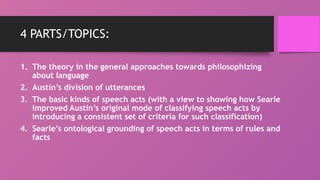4 PARTS/TOPICS:
1. The theory in the general approaches towards philosophizing
about language
2. Austin’s division of utterances
3. The basic kinds of speech acts (with a view to showing how Searle
improved Austin’s original mode of classifying speech acts by
introducing a consistent set of criteria for such classification)
4. Searle’s ontological grounding of speech acts in terms of rules and
facts
 