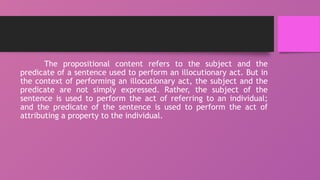 The propositional content refers to the subject and the
predicate of a sentence used to perform an illocutionary act. But in
the context of performing an illocutionary act, the subject and the
predicate are not simply expressed. Rather, the subject of the
sentence is used to perform the act of referring to an individual;
and the predicate of the sentence is used to perform the act of
attributing a property to the individual.
 