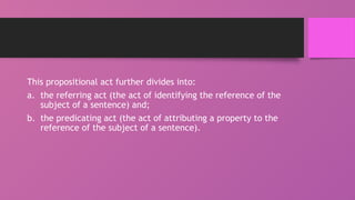 This propositional act further divides into:
a. the referring act (the act of identifying the reference of the
subject of a sentence) and;
b. the predicating act (the act of attributing a property to the
reference of the subject of a sentence).
 