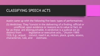 CLASSIFYING SPEECH ACTS
Austin came up with the following five basic types of performatives:
(5) Verdictives. They “consist in the delivering of a finding, official or
unofficial, upon evidence or reasons as to value or fact, so
far as these are distinguishable. A verdictive is a judicial act as
distinct from legislative or executive acts…” (Austin 1989:
153). E.g.: acquit, convict, read it as, reckon, place, grade, assess,
characterize, rule, and estimate.
 