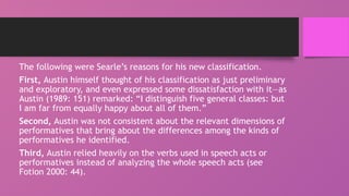 The following were Searle’s reasons for his new classification.
First, Austin himself thought of his classification as just preliminary
and exploratory, and even expressed some dissatisfaction with it—as
Austin (1989: 151) remarked: “I distinguish five general classes: but
I am far from equally happy about all of them.”
Second, Austin was not consistent about the relevant dimensions of
performatives that bring about the differences among the kinds of
performatives he identified.
Third, Austin relied heavily on the verbs used in speech acts or
performatives instead of analyzing the whole speech acts (see
Fotion 2000: 44).
 
