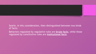 Searle, in this consideration, then distinguished between two kinds
of facts:
Behaviors regulated by regulative rules are brute facts, while those
regulated by constitutive rules are institutional facts.
 