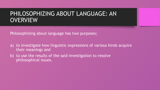 PHILOSOPHIZING ABOUT LANGUAGE: AN
OVERVIEW
Philosophizing about language has two purposes;
a) to investigate how linguistic expressions of various kinds acquire
their meanings and
b) to use the results of the said investigation to resolve
philosophical issues.
 