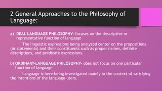 2 General Approaches to the Philosophy of
Language:
a) DEAL LANGUAGE PHILOSOPHY- focuses on the descriptive or
representative function of language
The linguistic expressions being analyzed center on the propositions
(or statements) and their constituents such as proper names, definite
descriptions, and predicate expressions.
b) ORDINARY-LANGUAGE PHILOSOPHY- does not focus on one particular
function of language
Language is here being investigated mainly in the context of satisfying
the intentions of the language-users.
 