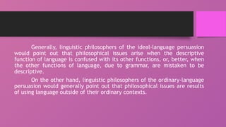 Generally, linguistic philosophers of the ideal-language persuasion
would point out that philosophical issues arise when the descriptive
function of language is confused with its other functions, or, better, when
the other functions of language, due to grammar, are mistaken to be
descriptive.
On the other hand, linguistic philosophers of the ordinary-language
persuasion would generally point out that philosophical issues are results
of using language outside of their ordinary contexts.
 