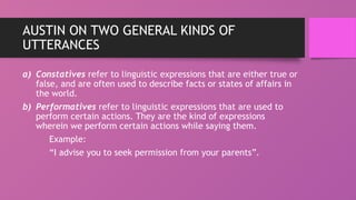 AUSTIN ON TWO GENERAL KINDS OF
UTTERANCES
a) Constatives refer to linguistic expressions that are either true or
false, and are often used to describe facts or states of affairs in
the world.
b) Performatives refer to linguistic expressions that are used to
perform certain actions. They are the kind of expressions
wherein we perform certain actions while saying them.
Example:
“I advise you to seek permission from your parents”.
 