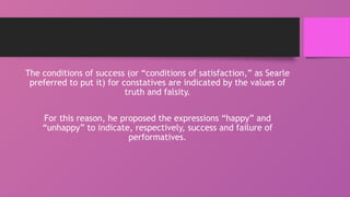 The conditions of success (or “conditions of satisfaction,” as Searle
preferred to put it) for constatives are indicated by the values of
truth and falsity.
For this reason, he proposed the expressions “happy” and
“unhappy” to indicate, respectively, success and failure of
performatives.
 