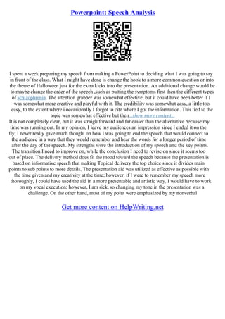 Powerpoint: Speech Analysis
I spent a week preparing my speech from making a PowerPoint to deciding what I was going to say
in front of the class. What I might have done is change the hook to a more common question or into
the theme of Halloween just for the extra kicks into the presentation. An additional change would be
to maybe change the order of the speech ,such as putting the symptoms first then the different types
of schizophrenia. The attention grabber was somewhat effective, but it could have been better if I
was somewhat more creative and playful with it. The credibility was somewhat easy, a little too
easy, to the extent where i occasionally I forgot to cite where I got the information. This tied to the
topic was somewhat effective but then...show more content...
It is not completely clear, but it was straightforward and far easier than the alternative because my
time was running out. In my opinion, I leave my audiences an impression since I ended it on the
fly, I never really gave much thought on how I was going to end the speech that would connect to
the audience in a way that they would remember and hear the words for a longer period of time
after the day of the speech. My strengths were the introduction of my speech and the key points.
The transition I need to improve on, while the conclusion I need to revise on since it seems too
out of place. The delivery method does fit the mood toward the speech because the presentation is
based on informative speech that making Topical delivery the top choice since it divides main
points to sub points to more details. The presentation aid was utilized as effective as possible with
the time given and my creativity at the time; however, if I were to remember my speech more
thoroughly, I could have used the aid in a more presentable and artistic way. I would have to work
on my vocal execution; however, I am sick, so changing my tone in the presentation was a
challenge. On the other hand, most of my point were emphasized by my nonverbal
Get more content on HelpWriting.net
 