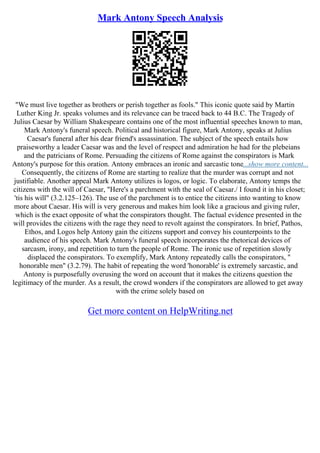 Mark Antony Speech Analysis
"We must live together as brothers or perish together as fools." This iconic quote said by Martin
Luther King Jr. speaks volumes and its relevance can be traced back to 44 B.C. The Tragedy of
Julius Caesar by William Shakespeare contains one of the most influential speeches known to man,
Mark Antony's funeral speech. Political and historical figure, Mark Antony, speaks at Julius
Caesar's funeral after his dear friend's assassination. The subject of the speech entails how
praiseworthy a leader Caesar was and the level of respect and admiration he had for the plebeians
and the patricians of Rome. Persuading the citizens of Rome against the conspirators is Mark
Antony's purpose for this oration. Antony embraces an ironic and sarcastic tone...show more content...
Consequently, the citizens of Rome are starting to realize that the murder was corrupt and not
justifiable. Another appeal Mark Antony utilizes is logos, or logic. To elaborate, Antony temps the
citizens with the will of Caesar, "Here's a parchment with the seal of Caesar./ I found it in his closet;
'tis his will" (3.2.125–126). The use of the parchment is to entice the citizens into wanting to know
more about Caesar. His will is very generous and makes him look like a gracious and giving ruler,
which is the exact opposite of what the conspirators thought. The factual evidence presented in the
will provides the citizens with the rage they need to revolt against the conspirators. In brief, Pathos,
Ethos, and Logos help Antony gain the citizens support and convey his counterpoints to the
audience of his speech. Mark Antony's funeral speech incorporates the rhetorical devices of
sarcasm, irony, and repetition to turn the people of Rome. The ironic use of repetition slowly
displaced the conspirators. To exemplify, Mark Antony repeatedly calls the conspirators, "
honorable men" (3.2.79). The habit of repeating the word 'honorable' is extremely sarcastic, and
Antony is purposefully overusing the word on account that it makes the citizens question the
legitimacy of the murder. As a result, the crowd wonders if the conspirators are allowed to get away
with the crime solely based on
Get more content on HelpWriting.net
 