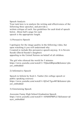 Speech Analysis
Your task here is to analyze the writing and effectiveness of the
following three speeches, and provide a
written critique of each. See guidelines for each kind of speech
below. About half a page for each
speech is the appropriate length.
1) Persuasive Speech
I apologize for the image quality in the following video, but
upon watching it you will understand why
I wanted to include this persuasive speech anyway. It is Severn
Suzuki (David Suzuki's daughter)
appealing to the United Nations on behalf of all children.
The girl who silenced the world for 5 minutes
https://www.youtube.com/watch?v=TQmz6Rbpnu0&feature=pla
yer_embedded
2) Informative Speech
Speech to Inform by Scott L Tauber (for college speech or
public speaking courses)
https://www.youtube.com/watch?v=Q2wCTgss4bY&feature=pla
yer_embedded
3) Entertaining Speech
Awesome Funny High School Graduation Speech
https://www.youtube.com/watch?v=APdSHPBPLLY&feature=pl
ayer_embedded
 