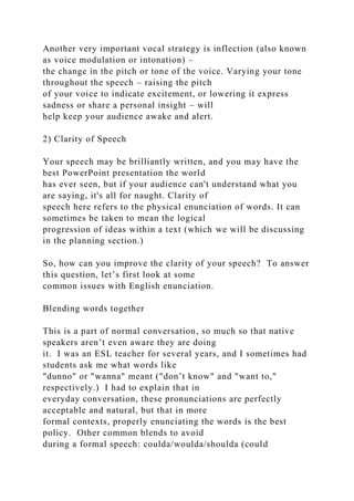 Another very important vocal strategy is inflection (also known
as voice modulation or intonation) –
the change in the pitch or tone of the voice. Varying your tone
throughout the speech – raising the pitch
of your voice to indicate excitement, or lowering it express
sadness or share a personal insight – will
help keep your audience awake and alert.
2) Clarity of Speech
Your speech may be brilliantly written, and you may have the
best PowerPoint presentation the world
has ever seen, but if your audience can't understand what you
are saying, it's all for naught. Clarity of
speech here refers to the physical enunciation of words. It can
sometimes be taken to mean the logical
progression of ideas within a text (which we will be discussing
in the planning section.)
So, how can you improve the clarity of your speech? To answer
this question, let’s first look at some
common issues with English enunciation.
Blending words together
This is a part of normal conversation, so much so that native
speakers aren’t even aware they are doing
it. I was an ESL teacher for several years, and I sometimes had
students ask me what words like
"dunno" or "wanna" meant ("don’t know" and "want to,"
respectively.) I had to explain that in
everyday conversation, these pronunciations are perfectly
acceptable and natural, but that in more
formal contexts, properly enunciating the words is the best
policy. Other common blends to avoid
during a formal speech: coulda/woulda/shoulda (could
 