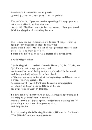 have/would have/should have), probly
(probably), cancha (can’t you). The list goes on.
The problem is, if you are used to speaking this way, you may
not even realize it, so how can you
correct it? The first step is to become aware of how you sound.
With the ubiquity of recording devices
these days, one recommendation is to record yourself during
regular conversations in order to hear your
enunciation habits. Make a list of your problem phrases, and
practice saying them correctly.
Sometimes the solution is just a matter of slowing down.
Swallowing Plosives
Swallowing what? Plosives! Sounds like /d/, /t/, /b/, /p/, /k/, and
/g/. Sounds that, properly enunciated,
are formed by the air being completely blocked in the mouth
and then suddenly released. In English all
of these sounds can be found at the beginning, middle, or end of
a word. Plosives found at the
beginning of the word don't usually pose a pronunciation
problem, but those in the middle or at the end
are often "swallowed" or dropped.
So how can you improve? As above, I'd suggest recording and
listening to yourself first to become
aware of how clearly you speak. Tongue twisters are great for
practicing articulation of targeted sounds,
and they are fun.
Practice saying the following lines from Gilbert and Sullivan's
"The Mikado" to work on consonants:
 
