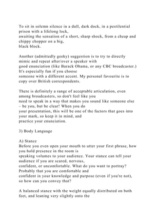 To sit in solemn silence in a dull, dark dock, in a pestilential
prison with a lifelong lock,
awaiting the sensation of a short, sharp shock, from a cheap and
chippy chopper on a big,
black block.
Another (admittedly geeky) suggestion is to try to directly
mimic and repeat after/over a speaker with
good enunciation (like Barack Obama, or any CBC broadcaster.)
It's especially fun if you choose
someone with a different accent. My personal favourite is to
copy over British correspondents.
There is definitely a range of acceptable articulation, even
among broadcasters, so don't feel like you
need to speak in a way that makes you sound like someone else
– be you, but be clear! When you do
your presentation, this will be one of the factors that goes into
your mark, so keep it in mind, and
practice your enunciation.
3) Body Language
A) Stance
Before you even open your mouth to utter your first phrase, how
you hold presence in the room is
speaking volumes to your audience. Your stance can tell your
audience if you are scared, nervous,
confident, or uncomfortable. What do you want to portray?
Probably that you are comfortable and
confident in your knowledge and purpose (even if you're not),
so how can you convey that?
A balanced stance with the weight equally distributed on both
feet, and leaning very slightly onto the
 