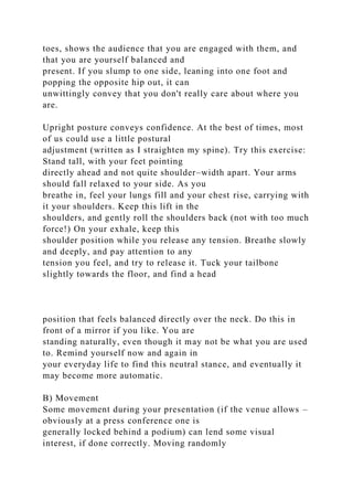 toes, shows the audience that you are engaged with them, and
that you are yourself balanced and
present. If you slump to one side, leaning into one foot and
popping the opposite hip out, it can
unwittingly convey that you don't really care about where you
are.
Upright posture conveys confidence. At the best of times, most
of us could use a little postural
adjustment (written as I straighten my spine). Try this exercise:
Stand tall, with your feet pointing
directly ahead and not quite shoulder–width apart. Your arms
should fall relaxed to your side. As you
breathe in, feel your lungs fill and your chest rise, carrying with
it your shoulders. Keep this lift in the
shoulders, and gently roll the shoulders back (not with too much
force!) On your exhale, keep this
shoulder position while you release any tension. Breathe slowly
and deeply, and pay attention to any
tension you feel, and try to release it. Tuck your tailbone
slightly towards the floor, and find a head
position that feels balanced directly over the neck. Do this in
front of a mirror if you like. You are
standing naturally, even though it may not be what you are used
to. Remind yourself now and again in
your everyday life to find this neutral stance, and eventually it
may become more automatic.
B) Movement
Some movement during your presentation (if the venue allows –
obviously at a press conference one is
generally locked behind a podium) can lend some visual
interest, if done correctly. Moving randomly
 