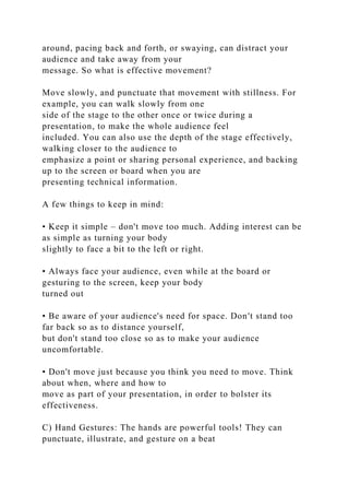 around, pacing back and forth, or swaying, can distract your
audience and take away from your
message. So what is effective movement?
Move slowly, and punctuate that movement with stillness. For
example, you can walk slowly from one
side of the stage to the other once or twice during a
presentation, to make the whole audience feel
included. You can also use the depth of the stage effectively,
walking closer to the audience to
emphasize a point or sharing personal experience, and backing
up to the screen or board when you are
presenting technical information.
A few things to keep in mind:
• Keep it simple – don't move too much. Adding interest can be
as simple as turning your body
slightly to face a bit to the left or right.
• Always face your audience, even while at the board or
gesturing to the screen, keep your body
turned out
• Be aware of your audience's need for space. Don't stand too
far back so as to distance yourself,
but don't stand too close so as to make your audience
uncomfortable.
• Don't move just because you think you need to move. Think
about when, where and how to
move as part of your presentation, in order to bolster its
effectiveness.
C) Hand Gestures: The hands are powerful tools! They can
punctuate, illustrate, and gesture on a beat
 