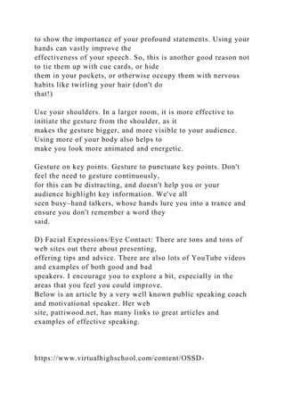 to show the importance of your profound statements. Using your
hands can vastly improve the
effectiveness of your speech. So, this is another good reason not
to tie them up with cue cards, or hide
them in your pockets, or otherwise occupy them with nervous
habits like twirling your hair (don't do
that!)
Use your shoulders. In a larger room, it is more effective to
initiate the gesture from the shoulder, as it
makes the gesture bigger, and more visible to your audience.
Using more of your body also helps to
make you look more animated and energetic.
Gesture on key points. Gesture to punctuate key points. Don't
feel the need to gesture continuously,
for this can be distracting, and doesn't help you or your
audience highlight key information. We've all
seen busy–hand talkers, whose hands lure you into a trance and
ensure you don't remember a word they
said.
D) Facial Expressions/Eye Contact: There are tons and tons of
web sites out there about presenting,
offering tips and advice. There are also lots of YouTube videos
and examples of both good and bad
speakers. I encourage you to explore a bit, especially in the
areas that you feel you could improve.
Below is an article by a very well known public speaking coach
and motivational speaker. Her web
site, pattiwood.net, has many links to great articles and
examples of effective speaking.
https://www.virtualhighschool.com/content/OSSD-
 