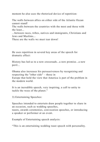 moment he also uses the rhetorical device of repetition:
The walls between allies on either side of the Atlantic Ocean
cannot stand!
The walls between the countries with the most and those with
the least...
...between races, tribes, natives and immigrants, Christians and
Jews and Muslims...
These are the walls we must tear down!
He uses repetition in several key areas of the speech for
dramatic effect:
History has led us to a new crossroads...a new promise...a new
peril...
Obama also increases his persuasiveness by recognizing and
respecting the "other side" – those in
Europe that hold the view that America is part of the problem in
the modern world.
It is an incredible speech, very inspiring, a call to unity to
tackle the woes of the planet.”
3) Entertaining Speeches:
Speeches intended to entertain draw people together to share in
an occasion, such as wedding speeches,
toasts, awards ceremonies, convocation speeches, or introducing
a speaker or performer at an event.
Example of Entertaining speech analysis:
“This is an entertaining wedding toast speech with personality.
 