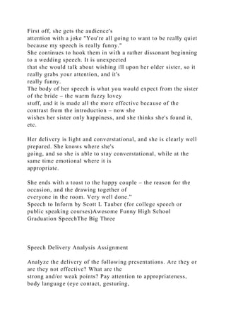 First off, she gets the audience's
attention with a joke "You're all going to want to be really quiet
because my speech is really funny."
She continues to hook them in with a rather dissonant beginning
to a wedding speech. It is unexpected
that she would talk about wishing ill upon her older sister, so it
really grabs your attention, and it's
really funny.
The body of her speech is what you would expect from the sister
of the bride – the warm fuzzy lovey
stuff, and it is made all the more effective because of the
contrast from the introduction – now she
wishes her sister only happiness, and she thinks she's found it,
etc.
Her delivery is light and converstational, and she is clearly well
prepared. She knows where she's
going, and so she is able to stay converstational, while at the
same time emotional where it is
appropriate.
She ends with a toast to the happy couple – the reason for the
occasion, and the drawing together of
everyone in the room. Very well done.”
Speech to Inform by Scott L Tauber (for college speech or
public speaking courses)Awesome Funny High School
Graduation SpeechThe Big Three
Speech Delivery Analysis Assignment
Analyze the delivery of the following presentations. Are they or
are they not effective? What are the
strong and/or weak points? Pay attention to appropriateness,
body language (eye contact, gesturing,
 