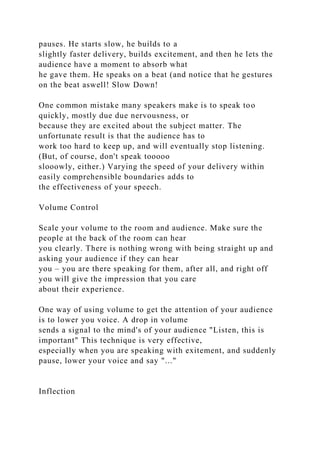 pauses. He starts slow, he builds to a
slightly faster delivery, builds excitement, and then he lets the
audience have a moment to absorb what
he gave them. He speaks on a beat (and notice that he gestures
on the beat aswell! Slow Down!
One common mistake many speakers make is to speak too
quickly, mostly due due nervousness, or
because they are excited about the subject matter. The
unfortunate result is that the audience has to
work too hard to keep up, and will eventually stop listening.
(But, of course, don't speak tooooo
slooowly, either.) Varying the speed of your delivery within
easily comprehensible boundaries adds to
the effectiveness of your speech.
Volume Control
Scale your volume to the room and audience. Make sure the
people at the back of the room can hear
you clearly. There is nothing wrong with being straight up and
asking your audience if they can hear
you – you are there speaking for them, after all, and right off
you will give the impression that you care
about their experience.
One way of using volume to get the attention of your audience
is to lower you voice. A drop in volume
sends a signal to the mind's of your audience "Listen, this is
important" This technique is very effective,
especially when you are speaking with exitement, and suddenly
pause, lower your voice and say "..."
Inflection
 