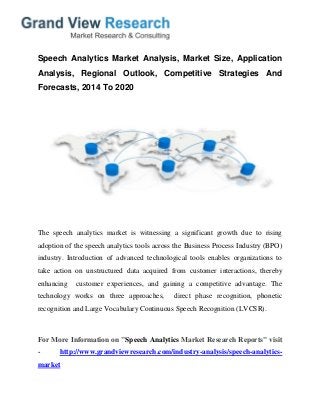 Speech Analytics Market Analysis, Market Size, Application
Analysis, Regional Outlook, Competitive Strategies And
Forecasts, 2014 To 2020
The speech analytics market is witnessing a significant growth due to rising
adoption of the speech analytics tools across the Business Process Industry (BPO)
industry. Introduction of advanced technological tools enables organizations to
take action on unstructured data acquired from customer interactions, thereby
enhancing customer experiences, and gaining a competitive advantage. The
technology works on three approaches, direct phase recognition, phonetic
recognition and Large Vocabulary Continuous Speech Recognition (LVCSR).
For More Information on "Speech Analytics Market Research Reports" visit
- http://www.grandviewresearch.com/industry-analysis/speech-analytics-
market
 