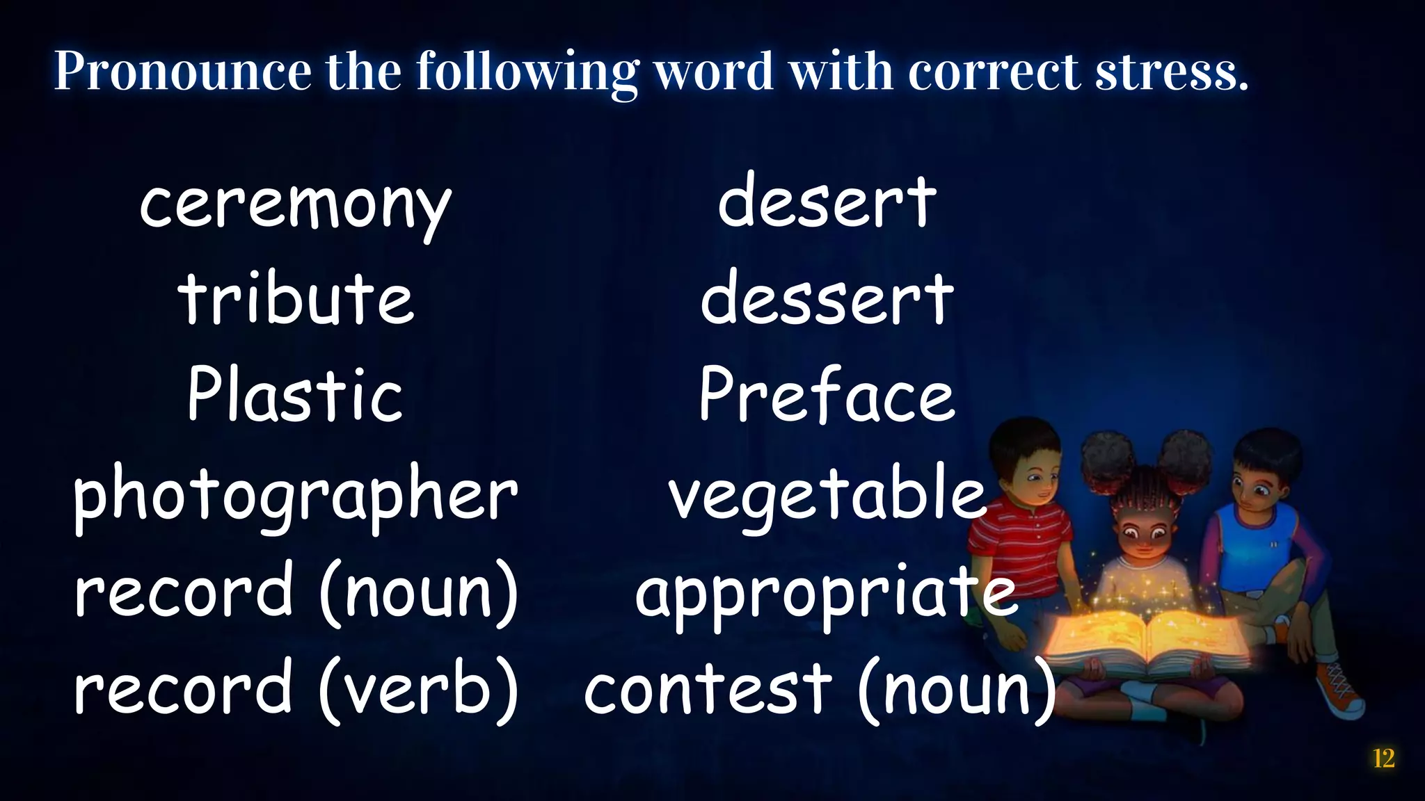 12
Pronounce the following word with correct stress.
ceremony
tribute
Plastic
photographer
record (noun)
record (verb)
desert
dessert
Preface
vegetable
appropriate
contest (noun)
 