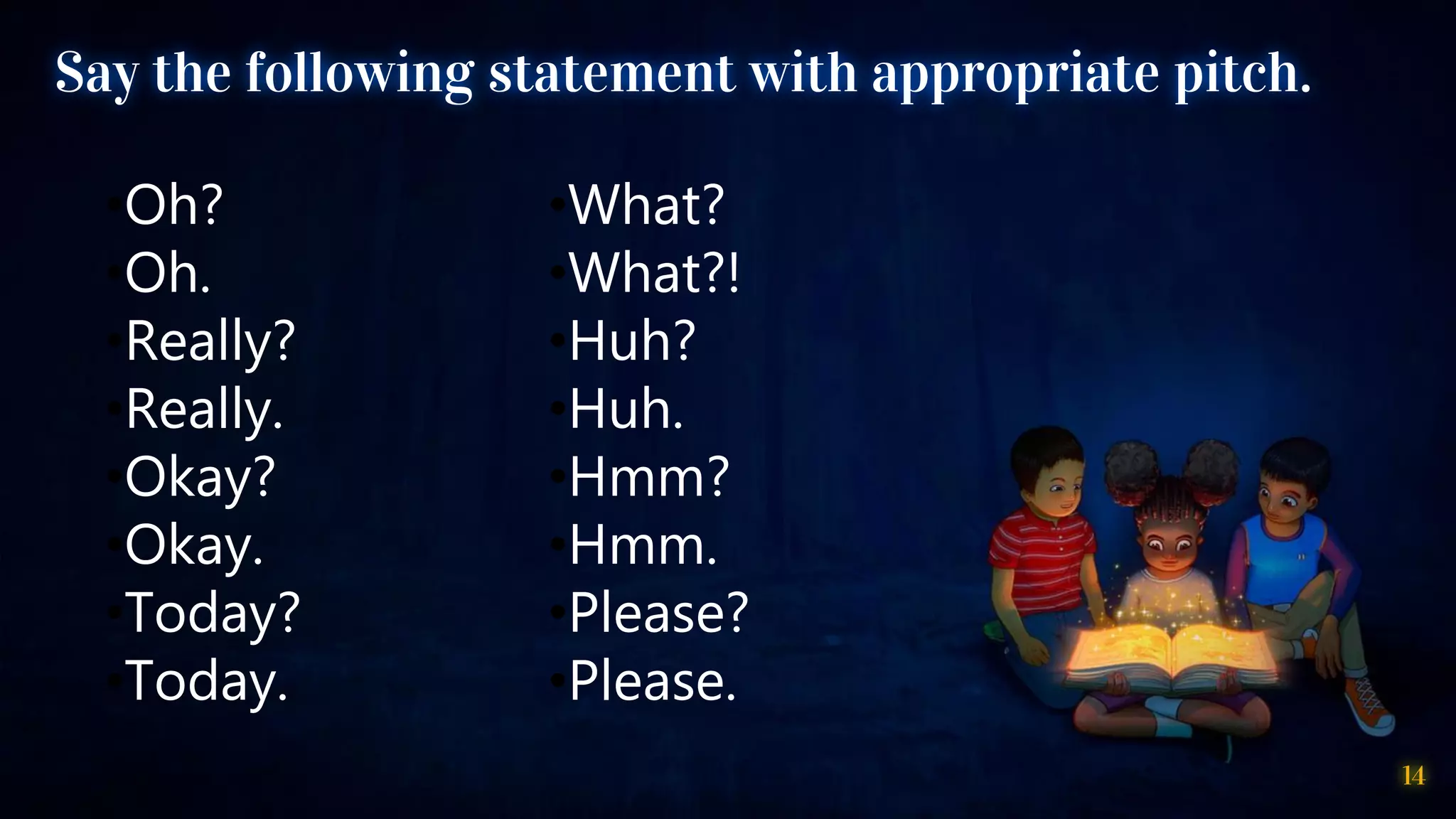 14
Say the following statement with appropriate pitch.
•Oh?
•Oh.
•Really?
•Really.
•Okay?
•Okay.
•Today?
•Today.
•What?
•What?!
•Huh?
•Huh.
•Hmm?
•Hmm.
•Please?
•Please.
 
