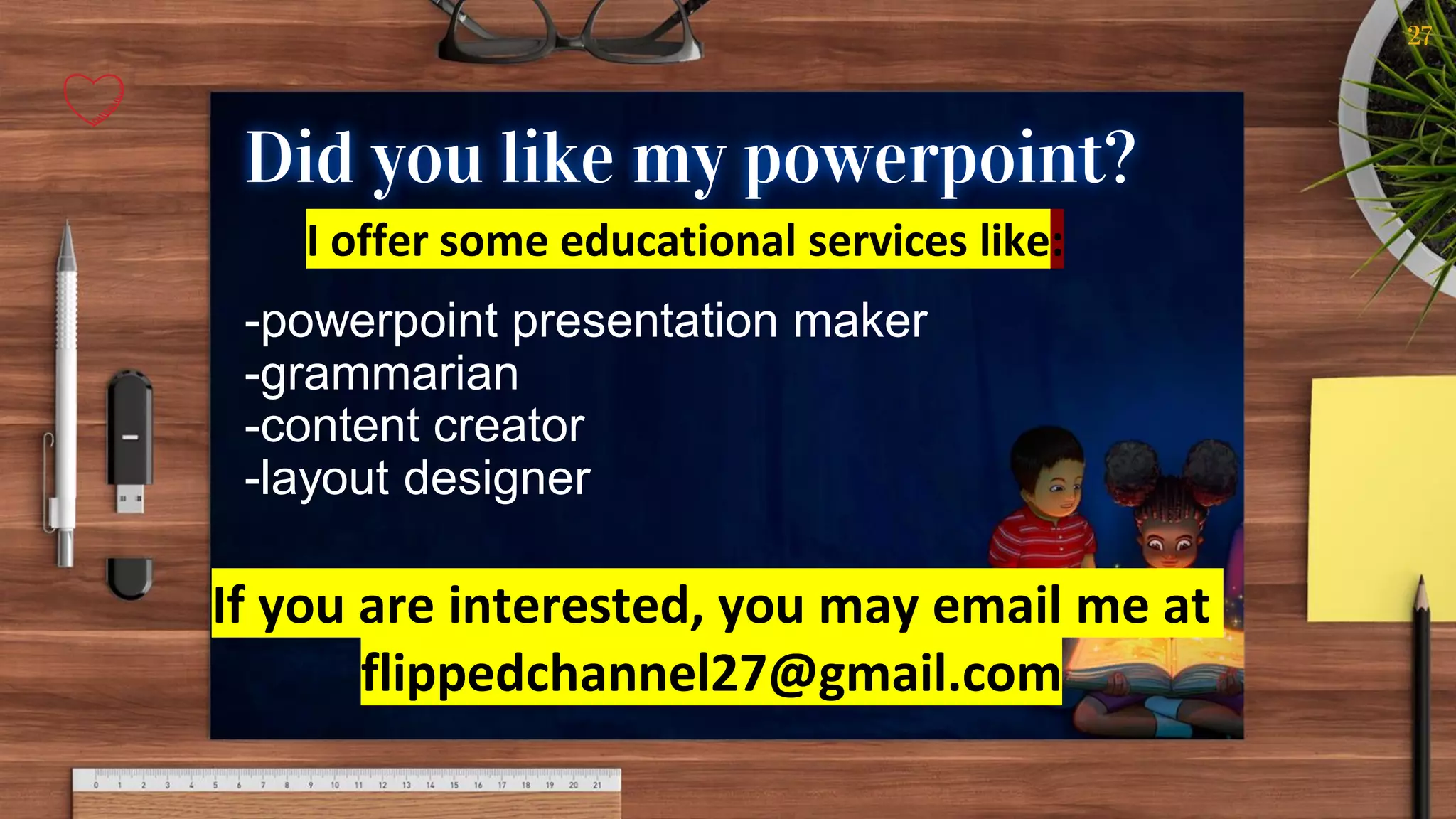 27
Did you like my powerpoint?
I offer some educational services like:
-powerpoint presentation maker
-grammarian
-content creator
-layout designer
If you are interested, you may email me at
flippedchannel27@gmail.com
 