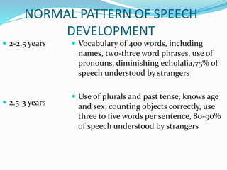 NORMAL PATTERN OF SPEECH
DEVELOPMENT
 2-2.5 years
 2.5-3 years
 Vocabulary of 400 words, including
names, two-three word phrases, use of
pronouns, diminishing echolalia,75% of
speech understood by strangers
 Use of plurals and past tense, knows age
and sex; counting objects correctly, use
three to five words per sentence, 80-90%
of speech understood by strangers
 
