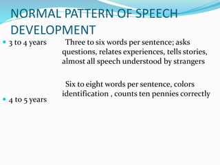 NORMAL PATTERN OF SPEECH
DEVELOPMENT
 3 to 4 years
 4 to 5 years
Three to six words per sentence; asks
questions, relates experiences, tells stories,
almost all speech understood by strangers
Six to eight words per sentence, colors
identification , counts ten pennies correctly
 