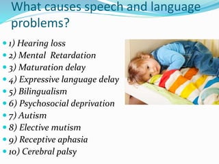 What causes speech and language
problems?
 1) Hearing loss
 2) Mental Retardation
 3) Maturation delay
 4) Expressive language delay
 5) Bilingualism
 6) Psychosocial deprivation
 7) Autism
 8) Elective mutism
 9) Receptive aphasia
 10) Cerebral palsy
 