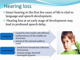 Hearing loss
 Intact hearing in the first few years of life is vital to
language and speech development.
 Hearing loss at an early stage of development may
lead to profound speech delay.
• caused by otits media with effusion,
• malformations of the middle ear
structures
• atresia of the external auditory
canal.
conductive
• result from intrauterine infection,
Kernicterus,
• ototoxic drugs, bacterial
meningitis,hypoxia
sensorineural
 