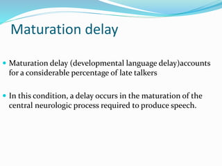 Maturation delay
 Maturation delay (developmental language delay)accounts
for a considerable percentage of late talkers
 In this condition, a delay occurs in the maturation of the
central neurologic process required to produce speech.
 