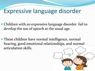 Expressive language disorder
 Children with an expressive language disorder fail to
develop the use of speech at the usual age.
 These children have normal intelligence, normal
hearing, good emotional relationships, and normal
articulation skills.
 