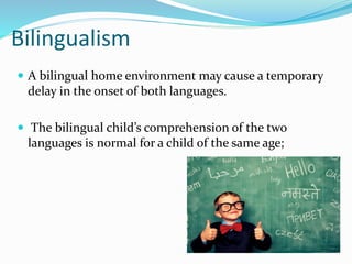 Bilingualism
 A bilingual home environment may cause a temporary
delay in the onset of both languages.
 The bilingual child’s comprehension of the two
languages is normal for a child of the same age;
 
