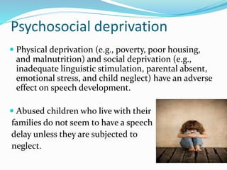 Psychosocial deprivation
 Physical deprivation (e.g., poverty, poor housing,
and malnutrition) and social deprivation (e.g.,
inadequate linguistic stimulation, parental absent,
emotional stress, and child neglect) have an adverse
effect on speech development.
 Abused children who live with their
families do not seem to have a speech
delay unless they are subjected to
neglect.
 