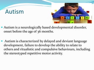 Autism
 Autism is a neurologically based developmental disorder,
onset before the age of 36 months.
 Autism is characterized by delayed and deviant language
development, failure to develop the ability to relate to
others and ritualistic and compulsive behaviours, including
the stereotyped repetitive motor activity.
 