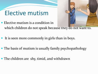 Elective mutism
 Elective mutism is a condition in
which children do not speak because they do not want to.
 It is seen more commonly in girls than in boys.
 The basis of mutism is usually family psychopathology
 The children are shy, timid, and withdrawn
 