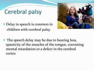Cerebral palsy
 Delay in speech is common in
children with cerebral palsy.
 The speech delay may be due to hearing loss,
spasticity of the muscles of the tongue, coexisting
mental retardation or a defect in the cerebral
cortex
 