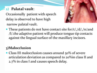 2) Palatal vault:
Occasionally patient with speech
delay is observed to have high
narrow palatal vault.
 These patients do not have contact site for/t/,/d/,/n/and
/l/.the adaptive patient will produce tongue tip contacts
against the lingual surface of the maxillary incisors.
3)Malocclusion
 Class III malocclusion causes around 50% of severe
articulation deviation as compared to 20%in class II and
2.7% in class I and causes speech delay.
 