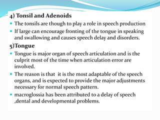 4) Tonsil and Adenoids
 The tonsils are though to play a role in speech production
 If large can encourage fronting of the tongue in speaking
and swallowing and causes speech delay and disorders.
5)Tongue
 Tongue is major organ of speech articulation and is the
culprit most of the time when articulation error are
involved.
 The reason is that it is the most adaptable of the speech
organs, and is expected to provide the major adjustments
necessary for normal speech pattern.
 macroglossia has been attributed to a delay of speech
,dental and developmental problems.
 