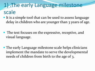 1) .The early Language milestone
scale
 It is a simple tool that can be used to assess language
delay in children who are younger than 3 years of age.
 The test focuses on the expressive, receptive, and
visual language.
 The early Language milestone scale helps clinicians
implement the mandate to serve the developmental
needs of children from birth to the age of 3.
 